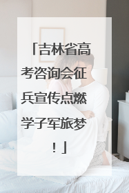 吉林省高考咨询会征兵宣传点燃学子军旅梦！